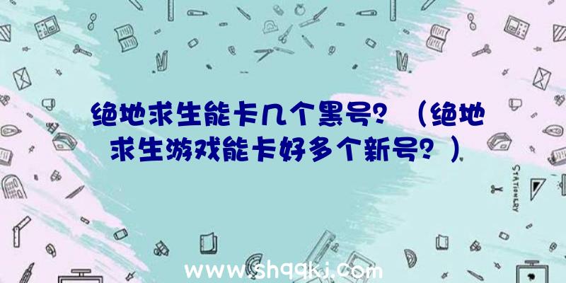 绝地求生能卡几个黑号？（绝地求生游戏能卡好多个新号？）